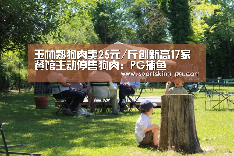 玉林熟狗肉卖25元/斤创新高17家餐馆主动停售狗肉:PG捕鱼(图2) PG地址