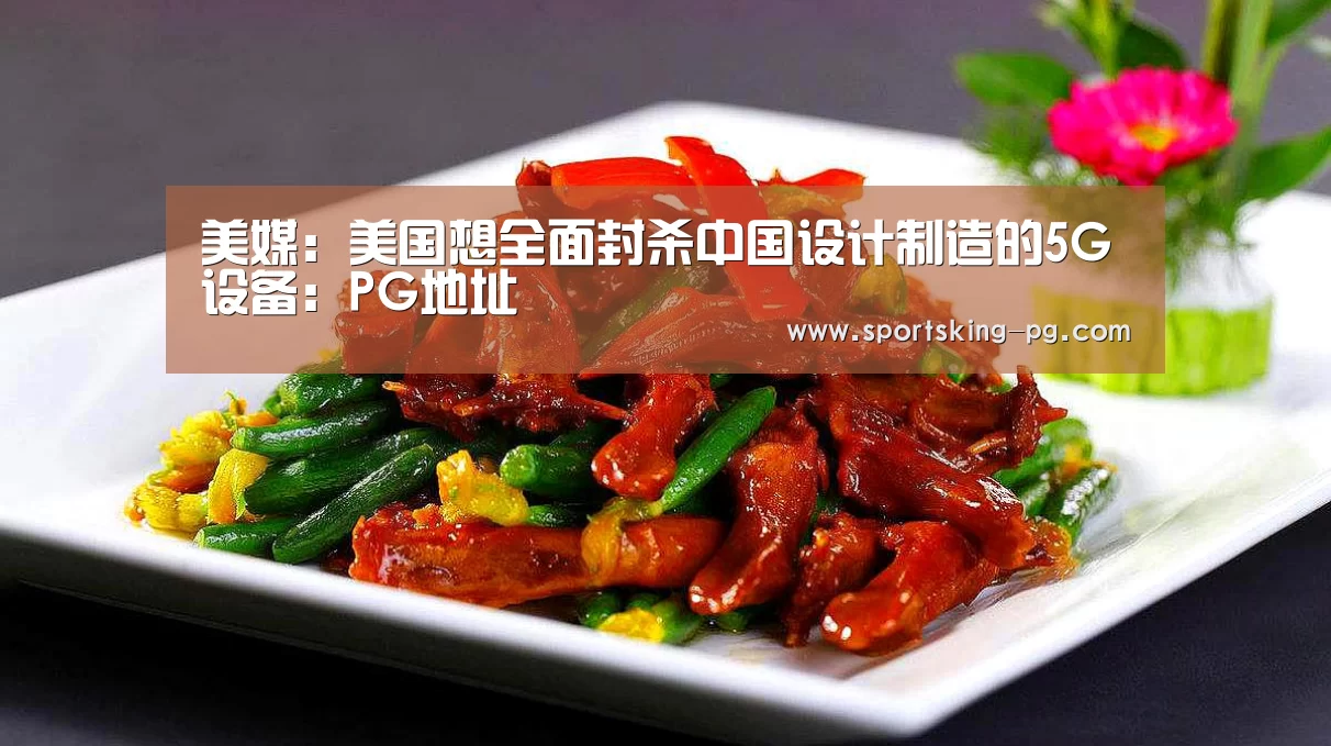 美媒:美国想全面封杀中国设计制造的5G设备:PG地址(图1) PG篮球